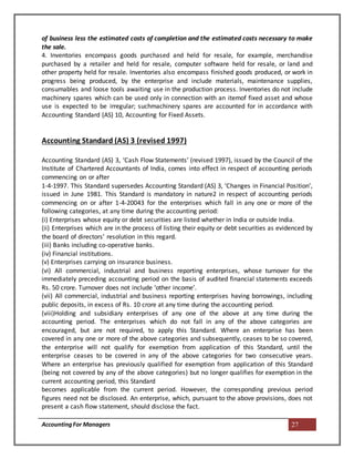 AccountingFor Managers 27
of business less the estimated costs of completion and the estimated costs necessary to make
the sale.
4. Inventories encompass goods purchased and held for resale, for example, merchandise
purchased by a retailer and held for resale, computer software held for resale, or land and
other property held for resale. Inventories also encompass finished goods produced, or work in
progress being produced, by the enterprise and include materials, maintenance supplies,
consumables and loose tools awaiting use in the production process. Inventories do not include
machinery spares which can be used only in connection with an itemof fixed asset and whose
use is expected to be irregular; suchmachinery spares are accounted for in accordance with
Accounting Standard (AS) 10, Accounting for Fixed Assets.
Accounting Standard (AS) 3 (revised 1997)
Accounting Standard (AS) 3, ‘Cash Flow Statements’ (revised 1997), issued by the Council of the
Institute of Chartered Accountants of India, comes into effect in respect of accounting periods
commencing on or after
1-4-1997. This Standard supersedes Accounting Standard (AS) 3, ‘Changes in Financial Position’,
issued in June 1981. This Standard is mandatory in nature2 in respect of accounting periods
commencing on or after 1-4-20043 for the enterprises which fall in any one or more of the
following categories, at any time during the accounting period:
(i) Enterprises whose equity or debt securities are listed whether in India or outside India.
(ii) Enterprises which are in the process of listing their equity or debt securities as evidenced by
the board of directors’ resolution in this regard.
(iii) Banks including co-operative banks.
(iv) Financial institutions.
(v) Enterprises carrying on insurance business.
(vi) All commercial, industrial and business reporting enterprises, whose turnover for the
immediately preceding accounting period on the basis of audited financial statements exceeds
Rs. 50 crore. Turnover does not include ‘other income’.
(vii) All commercial, industrial and business reporting enterprises having borrowings, including
public deposits, in excess of Rs. 10 crore at any time during the accounting period.
(viii)Holding and subsidiary enterprises of any one of the above at any time during the
accounting period. The enterprises which do not fall in any of the above categories are
encouraged, but are not required, to apply this Standard. Where an enterprise has been
covered in any one or more of the above categories and subsequently, ceases to be so covered,
the enterprise will not qualify for exemption from application of this Standard, until the
enterprise ceases to be covered in any of the above categories for two consecutive years.
Where an enterprise has previously qualified for exemption from application of this Standard
(being not covered by any of the above categories) but no longer qualifies for exemption in the
current accounting period, this Standard
becomes applicable from the current period. However, the corresponding previous period
figures need not be disclosed. An enterprise, which, pursuant to the above provisions, does not
present a cash flow statement, should disclose the fact.
 