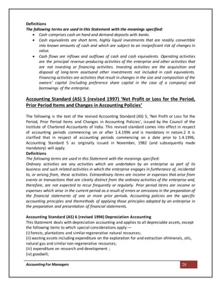 AccountingFor Managers 28
Definitions
The following terms are used in this Statement with the meanings specified:
 Cash comprises cash on hand and demand deposits with banks.
 Cash equivalents are short term, highly liquid investments that are readily convertible
into known amounts of cash and which are subject to an insignificant risk of changes in
value.
 Cash flows are inflows and outflows of cash and cash equivalents. Operating activities
are the principal revenue-producing activities of the enterprise and other activities that
are not investing or financing activities. Investing activities are the acquisition and
disposal of long-term assetsand other investments not included in cash equivalents.
Financing activities are activities that result in changes in the size and composition of the
owners’ capital (including preference share capital in the case of a company) and
borrowings of the enterprise.
Accounting Standard (AS) 5 (revised 1997) ‘Net Profit or Loss for the Period,
Prior Period Items and Changes in Accounting Policies’
The following is the text of the revised Accounting Standard (AS) 5, ‘Net Profit or Loss for the
Period, Prior Period Items and Changes in Accounting Policies’, issued by the Council of the
Institute of Chartered Accountants of India. This revised standard comes into effect in respect
of accounting periods commencing on or after 1.4.1996 and is mandatory in nature.2 It is
clarified that in respect of accounting periods commencing on a date prior to 1.4.1996,
Accounting Standard 5 as originally issued in November, 1982 (and subsequently made
mandatory) will apply.
Definitions
The following terms are used in this Statement with the meanings specified:
Ordinary activities are any activities which are undertaken by an enterprise as part of its
business and such related activities in which the enterprise engages in furtherance of, incidental
to, or arising from, these activities. Extraordinary items are income or expenses that arise from
events or transactions that are clearly distinct from the ordinary activities of the enterprise and,
therefore, are not expected to recur frequently or regularly. Prior period items are income or
expenses which arise in the current period as a result of errors or omissions in the preparation of
the financial statements of one or more prior periods. Accounting policies are the specific
accounting principles and themethods of applying those principles adopted by an enterprise in
the preparation and presentation of financial statements.
Accounting Standard (AS) 6 (revised 1994) Depreciation Accounting
This Statement deals with depreciation accounting and applies to all depreciable assets, except
the following items to which special considerations apply:—
(i) forests, plantations and similar regenerative natural resources;
(ii) wasting assets including expenditure on the exploration for and extraction ofminerals, oils,
natural gas and similar non-regenerative resources;
(iii) expenditure on research and development ;
(iv) goodwill;
 