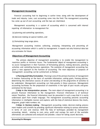 AccountingFor Managers 3
Management Accounting
Financial accounting had its beginning in earlier times along with the development of
trade and industry. Later, cost accounting came into the field. The management accounting
has come up out of cost accounting and the two are interlinked.
Management accounting is a system of accounting which is concerned with internal
reporting of information to management for:
(a) planning and controlling operations,
(b) decision-making on special matters, and
(c) formulating long-range plans.
Management accounting involves collecting, analyzing, interpreting and presenting all
accounting information which is useful to management. It reports not only historical data but
also estimates for future.
Objectives of Management Accounting
The primary objective of management accounting is to enable the management to
maximise profits or minimise losses. The fundamental object of management accounting is
to assist management in their functions of formulating policies, making decisions, planning
activities and controlling business operations. The evolution of management accounting has
given a new approach to the function of accounting. The main objectives or purposes of
management accounting can be summarised as follows :
1.Planning and Policy Formulation : Planning is one of the primary functions of management
It involves forecasting on the basis of available information, setting goals, framing policies,
determining the alternative courses of action and deciding on the programme of activities to
be undertaken. Management accounting can help greatly in these processes. Management
accounting facilitates for the preparation of statements in the light of past results and gives
estimation for the future.
2.Help in the Interpretation process : The main object of management accounting is to
present financial information to the management. Financial information is of technical
nature Therefore, the financial information must be presented in such a way that it is easily
understood apart from simple language. The management accounting presents accounting
information in intelligible manner and explains with the help of statistical devices like charts,
diagrams, graph index numbers etc.
3.Helps in Decision-making : Management accounting makes decision-making process
more modern and scientific by providing significant information relating to various alternatives
in terms of cost and revenue. With the help of techniques provided by management
accounting, details relating to cost, price, profit and savings for each of the available
alternatives are collected and analysed and provides a base for taking sound decisions.
 