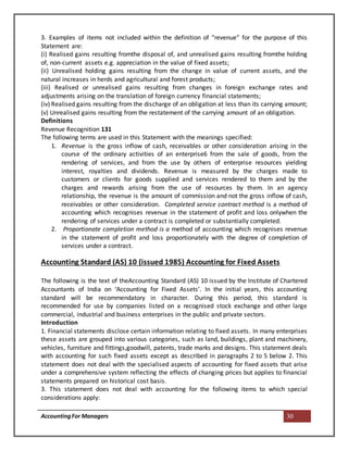 AccountingFor Managers 30
3. Examples of items not included within the definition of “revenue” for the purpose of this
Statement are:
(i) Realised gains resulting fromthe disposal of, and unrealised gains resulting fromthe holding
of, non-current assets e.g. appreciation in the value of fixed assets;
(ii) Unrealised holding gains resulting from the change in value of current assets, and the
natural increases in herds and agricultural and forest products;
(iii) Realised or unrealised gains resulting from changes in foreign exchange rates and
adjustments arising on the translation of foreign currency financial statements;
(iv) Realised gains resulting from the discharge of an obligation at less than its carrying amount;
(v) Unrealised gains resulting from the restatement of the carrying amount of an obligation.
Definitions
Revenue Recognition 131
The following terms are used in this Statement with the meanings specified:
1. Revenue is the gross inflow of cash, receivables or other consideration arising in the
course of the ordinary activities of an enterprise6 from the sale of goods, from the
rendering of services, and from the use by others of enterprise resources yielding
interest, royalties and dividends. Revenue is measured by the charges made to
customers or clients for goods supplied and services rendered to them and by the
charges and rewards arising from the use of resources by them. In an agency
relationship, the revenue is the amount of commission and not the gross inflow of cash,
receivables or other consideration. Completed service contract method is a method of
accounting which recognises revenue in the statement of profit and loss onlywhen the
rendering of services under a contract is completed or substantially completed.
2. Proportionate completion method is a method of accounting which recognises revenue
in the statement of profit and loss proportionately with the degree of completion of
services under a contract.
Accounting Standard (AS) 10 (issued 1985) Accounting for Fixed Assets
The following is the text of theAccounting Standard (AS) 10 issued by the Institute of Chartered
Accountants of India on ‘Accounting for Fixed Assets’. In the initial years, this accounting
standard will be recommendatory in character. During this period, this standard is
recommended for use by companies listed on a recognised stock exchange and other large
commercial, industrial and business enterprises in the public and private sectors.
Introduction
1. Financial statements disclose certain information relating to fixed assets. In many enterprises
these assets are grouped into various categories, such as land, buildings, plant and machinery,
vehicles, furniture and fittings,goodwill, patents, trade marks and designs. This statement deals
with accounting for such fixed assets except as described in paragraphs 2 to 5 below 2. This
statement does not deal with the specialised aspects of accounting for fixed assets that arise
under a comprehensive system reflecting the effects of changing prices but applies to financial
statements prepared on historical cost basis.
3. This statement does not deal with accounting for the following items to which special
considerations apply:
 