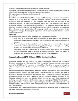 AccountingFor Managers 31
(i) forests, plantations and similar regenerative natural resources;
(ii) wasting assets including mineral rights, expenditure on the exploration for and extraction of
minerals, oil, natural gas and similar non-regenerative resources;
(iii) expenditure on real estate development; and
(iv) livestock.
Expenditure on individual items of fixed assets used to develop or maintain the activities
covered in (i) to (iv) above, but separable fromthose activities, are to be accounted for in
accordance with this Statement. 4. This statement does not cover the allocation of the
depreciable amount of fixed assets to future periods since this subject is dealt with in
Accounting Standard 6 on ‘Depreciation Accounting’. 5. This statement does not deal with the
treatment of government grants and subsidies, and assets under leasing rights. Itmakes only a
brief reference to the capitalisation of borrowing costs4 and to assets acquired in an
amalgamation ormerger. These subjects requiremore extensive consideration than can be given
within this Statement.
Definitions
The following terms are used in this Statement with the meanings specified:
1. Fixed asset is an asset held with the intention of being used for the purpose of
producing or providing goods or services and is not held for sale in the normal course of
business.
2. Fair market value is the price that would be agreed to in an open and unrestricted
market between knowledgeable and willing parties dealing at arm’s length who are fully
informed and are not under any compulsion to transact.
3. Gross book value of a fixed asset is its historical cost or other amount substituted for
historical cost in the books of account or financial statements. When this amount is
shown net of accumulated depreciation, it is termed as net book value.
Accounting Standard (AS) 20 (issued 2001) Earnings Per Share
Accounting Standard (AS) 20, ‘Earnings Per Share’, issued by the Council of the Institute of
Chartered Accountants of India, comes into effect in respect of accounting periods commencing
on or after 1-4-2001 and is mandatory in nature2 from that date, in respect of enterprises
whose equity shares or potential equity shares are listed on a recognised stock exchange in
India.
An enterprise which has neither equity shares nor potential equity shares which are so listed
butwhich discloses earnings per share, should calculate and disclose earnings per share in
accordance with this Standard from the aforesaid date3 . However, in respect of accounting
periods commencing on or after 1-4-2004, if any such enterprise does not fall in any of the
following categories, it need not disclose diluted earnings per share (both including and
excluding extraordinary items) and information required by paragraph 48 (ii) of this Standard.
(i).Enterprises whose equity securities or potential equity securities are listed outside India and
enterpriseswhose debt securities (other than potential equity securities) are listed whether in
India or outside India.
(ii) Enterprises which are in the process of listing their equity or debt securities as evidenced by
the board of directors’ resolution in this regard.
 