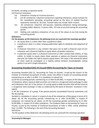 AccountingFor Managers 32
(iii) Banks including co-operative banks.
(iv) Financial institutions.
(iv) Enterprises carrying on insurance business.
(v) (vi) All commercial, industrial and business reporting enterprises, whose turnover for
the immediately preceding accounting period on the basis of audited financial
statements exceeds Rs. 50 crore. Turnover does not include ‘other income’.
(vi) All commercial, industrial and business reporting enterprises having borrowings,
including public deposits, in excess ofRs. 10 crore at any time during the accounting
period.
(vii) Holding and subsidiary enterprises of any one of the above at any time during the
accounting period.
Definitions
For the purpose of this Statement, the following terms are used with the meanings specified:
 An equity share is a share other than a preference share.
 A preference share is a share carrying preferential rights to dividends and repayment of
capital.
 A financial instrument is any contract that gives rise to both a financial asset of one
enterprise and a financial liability or equity shares of another enterprise.
 A potential equity share is a financial instrument or other contract that entitles, or may
entitle, its holder to equity shares Share warrants or options are financial instruments
that give the holder the right to acquire equity shares. Fair value is the amount for which
an asset could be exchanged, or a liability settled, between knowledgeable, willing
parties in an arm’s length transaction.
Accounting Standard (AS) 22 (issued 2001) Accounting for Taxes on Income
Accounting Standard (AS) 22, ‘Accounting for Taxes on Income’, issued by the Council of the
Institute of Chartered Accountants of India, comes into effect in respect of accounting periods
commencing on or after 1-4-2001. It is mandatory in nature2 for:
(a) All the accounting periods commencing on or after 01.04.2001, in respect of the following:
i) Enterprises whose equity or debt securities are listed on a recognised stock exchange in India
and enterprises that are in the process of issuing equity or debt securities that will be listed on
a recognised stock exchange in India as evidenced by the board of directors’ resolution in this
regard.
ii) All the enterprises of a group, if the parent presents consolidated financial statements and
the Accounting
Standard is mandatory in nature in respect of any of the enterprises of that group in terms of (i)
above. (b) All the accounting periods commencing on or after 01.04.2002, in respect of
companies not covered by (a) above. (c) All the accounting periods commencing on or after
01.04.2006, in respect of all other enterprises. The Guidance Note on Accounting for Taxes on
Income, issued by the Institute of Chartered Accountants of India in 1991, stands withdrawn
from 1.4.2001. The following is the text of the Accounting Standard.
Definitions
For the purpose of this Statement, the following terms are used with the meanings specified:
 