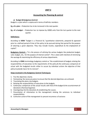 AccountingFor Managers 34
UNIT 2
Accounting for Planning & control
a) Budget & Budgetary Control:
Budget is a plan which is expressed in terms of definite members:
Eg. of a plan – Production has to be increased in the next quarter
Eg. of a budget – Production has to improve by 10000 units from the last quarter to the next
quarter.
Definitions:
According to ICMA “budget is a financial & / quantitative statements, prepared & approved
prior to a defined period of time of the policy to be pursued during that period for the purpose
of attaining a given objective. They may include income, expenditure & the employment of
capital”.
Budgetary Control – “It is the process of utilizing the various budgets like production budget,
sales budget, etc,. for the purpose of internal control”. This is done with intention of minimizing
the wastage & maximizing the efficiency of various departments.
According to ICMA terminology budgetary control as “the establishment of budgets relating the
responsibilities of executives to the requirements of the policy & the continuous comparison of
actual with the budgeted results either to secure by individual actions the objective of that
policy to provide basis for its revision”.
Steps involved in the Budgetary Control Techniques:
1. Fise the objectives clearly.
2. Formulating the necessary plans to ensure that the desired objectives are achieved.
3. Translating the plans into budgets.
4. Relating the responsibilities of executives to the budgets.
5. Continuous comparison of the actual results with that of the budget & the ascertainment of
deviations (Positive/negative).
6. Investigating into the deviations & establishing the causes.
7. Presentation of information to the management relating the variances to individual
responsibilities.
8. Corrective action of the management to present recurrence of variance
 