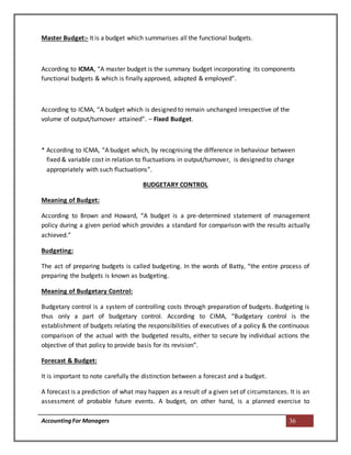 AccountingFor Managers 36
Master Budget:- It is a budget which summarises all the functional budgets.
According to ICMA, “A master budget is the summary budget incorporating its components
functional budgets & which is finally approved, adapted & employed”.
According to ICMA, “A budget which is designed to remain unchanged irrespective of the
volume of output/turnover attained”. – Fixed Budget.
* According to ICMA, “A budget which, by recognising the difference in behaviour between
fixed & variable cost in relation to fluctuations in output/turnover, is designed to change
appropriately with such fluctuations”.
BUDGETARY CONTROL
Meaning of Budget:
According to Brown and Howard, “A budget is a pre-determined statement of management
policy during a given period which provides a standard for comparison with the results actually
achieved.”
Budgeting:
The act of preparing budgets is called budgeting. In the words of Batty, “the entire process of
preparing the budgets is known as budgeting.
Meaning of Budgetary Control:
Budgetary control is a system of controlling costs through preparation of budgets. Budgeting is
thus only a part of budgetary control. According to CIMA, “Budgetary control is the
establishment of budgets relating the responsibilities of executives of a policy & the continuous
comparison of the actual with the budgeted results, either to secure by individual actions the
objective of that policy to provide basis for its revision”.
Forecast & Budget:
It is important to note carefully the distinction between a forecast and a budget.
A forecast is a prediction of what may happen as a result of a given set of circumstances. It is an
assessment of probable future events. A budget, on other hand, is a planned exercise to
 