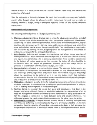 AccountingFor Managers 37
achieve a target. It is based on the pros and Cons of a forecast. Forecasting thus precedes the
preparation of a budget.
Thus the main point of distinction between the two is that forecast is concerned with ‘probable
events’ while budget relates to ‘planned events’. Furthermore, forecast can be made by
anybody, whereas a budget, being an enterprise objective, can be set only by the authorized
management.
Objectives of Budgetary Control
The following are the objectives of a budgetary control system:
1. Planning: A budget provides a detailed plan of action for a business over definite period of
time. Detailed plans relating to production, sales, raw material requirements, labour needs,
advertising and sales promotion performance, research and development activities, capital
additions etc., are drawn up. By planning many problems are anticipated long before they
arise and solutions can be sought through careful study. Thus most business emergencies
can be avoided by planning. In brief, budgeting forces the management to think ahead, to
anticipate and prepare for the anticipated conditions.
2. Co-ordination: Budgeting aids managers in co-ordinating their efforts so that objectives of
the organisation as a whole harmonise with the objectives of its divisions. Effective planning
and organisation contributes a lot in achieving coordination. There should be coordination
in the budgets of various departments. For example, the budget of sales should be in
coordination with the budget of production. Similarly, production budget should be
prepared in co-ordination with the purchase budget, and so on.
3. Communication: A budget is a communication device. The approved budget copies are
distributed to all management personnel which provides not only adequate understanding
and knowledge of the programmes and policies to be followed but also gives knowledge
about the restrictions to be adhered to. It is not the budget itself that facilitates
communication, but the vital information is communicated in the act of preparing budgets
and participation of all responsible individuals in this act.
4. Motivation: A budget is a useful device for motivating managers to perform in line with the
company objectives. If individuals have actively participated in the preparation of budgets,
it act as a strong motivating force to achieve the targets.
5. Control: Control is necessary to ensure that plans and objectives as laid down in the
budgets are being achieved. Control, as applied to budgeting, is a systematized effort to
keep the management informed of whether planned performance is being achieved or not.
For this purpose, a comparison is made between plans and actual performance. The
difference between the two is reported to the management for taking corrective action.
6. Performance Evaluation: A budget provides a useful means of informing managers how
well they are performing in meeting targets they have previously helped to set. In many
companies, there is a practice of rewarding employees on the basis of their achieving the
budget targets or promotion of a manager may be linked to his budget achievement record.
 