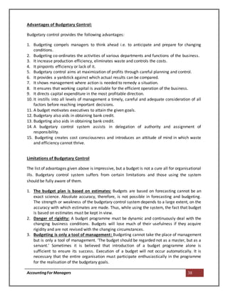 AccountingFor Managers 38
Advantages of Budgetary Control:
Budgetary control provides the following advantages:
1. Budgeting compels managers to think ahead i.e. to anticipate and prepare for changing
conditions.
2. Budgeting co-ordinates the activities of various departments and functions of the business.
3. It increase production efficiency, eliminates waste and controls the costs.
4. It pinpoints efficiency or lack of it.
5. Budgetary control aims at maximization of profits through careful planning and control.
6. It provides a yardstick against which actual results can be compared.
7. It shows management where action is needed to remedy a situation.
8. It ensures that working capital is available for the efficient operation of the business.
9. It directs capital expenditure in the most profitable direction.
10. It instills into all levels of management a timely, careful and adequate consideration of all
factors before reaching important decisions.
11. A budget motivates executives to attain the given goals.
12. Budgetary also aids in obtaining bank credit.
13. Budgeting also aids in obtaining bank credit.
14. A budgetary control system assists in delegation of authority and assignment of
responsibility.
15. Budgeting creates cost consciousness and introduces an attitude of mind in which waste
and efficiency cannot thrive.
Limitations of Budgetary Control
The list of advantages given above is impressive, but a budget is not a cure all for organisational
ills. Budgetary control system suffers from certain limitations and those using the system
should be fully aware of them.
1. The budget plan is based on estimates: Budgets are based on forecasting cannot be an
exact science. Absolute accuracy, therefore, is not possible in forecasting and budgeting.
The strength or weakness of the budgetary control system depends to a large extent, on the
accuracy with which estimates are made. Thus, while using the system, the fact that budget
is based on estimates must be kept in view.
2. Danger of rigidity: A budget programme must be dynamic and continuously deal with the
changing business conditions. Budgets will lose much of their usefulness if they acquire
rigidity and are not revised with the changing circumstances.
3. Budgeting is only a tool of management: Budgeting cannot take the place of management
but is only a tool of management. ‘The budget should be regarded not as a master, but as a
servant.’ Sometimes it is believed that introduction of a budget programme alone is
sufficient to ensure its success. Execution of a budget will not occur automatically. It is
necessary that the entire organisation must participate enthusiastically in the programme
for the realisation of the budgetary goals.
 
