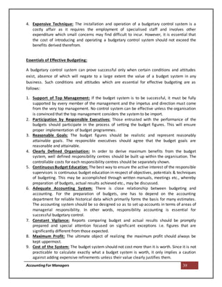 AccountingFor Managers 39
4. Expensive Technique: The installation and operation of a budgetary control system is a
costly affair as it requires the employment of specialised staff and involves other
expenditure which small concerns may find difficult to incur. However, it is essential that
the cost of introducing and operating a budgetary control system should not exceed the
benefits derived therefrom.
Essentials of Effective Budgeting:
A budgetary control system can prove successful only when certain conditions and attitudes
exist, absence of which will negate to a large extent the value of a budget system in any
business. Such conditions and attitudes which are essential for effective budgeting are as
follows:
1. Support of Top Management: If the budget system is to be successful, it must be fully
supported by every member of the management and the impetus and direction must come
from the very top management. No control system can be effective unless the organisation
is convinced that the top management considers the system to be import.
2. Participation by Responsible Executives: Those entrusted with the performance of the
budgets should participate in the process of setting the budget figures. This will ensure
proper implementation of budget programmes.
3. Reasonable Goals: The budget figures should be realistic and represent reasonably
attainable goals. The responsible executives should agree that the budget goals are
reasonable and attainable.
4. Clearly Defined Organisation: In order to derive maximum benefits from the budget
system, well defined responsibility centres should be built up within the organisation. The
controllable costs for each responsibility centres should be separately shown.
5. Continuous Budget Education: The best way to ensure the active interest of the responsible
supervisors is continuous budget education in respect of objectives, potentials & techniques
of budgeting. This may be accomplished through written manuals, meetings etc., whereby
preparation of budgets, actual results achieved etc., may be discussed.
6. Adequate Accounting System: There is close relationship between budgeting and
accounting. For the preparation of budgets, one has to depend on the accounting
department for reliable historical data which primarily forms the basis for many estimates.
The accounting system should be so designed so as to set up accounts in terms of areas of
managerial responsibility. In other words, responsibility accounting is essential for
successful budgetary control.
7. Constant Vigilance: Reports comparing budget and actual results should be promptly
prepared and special attention focused on significant exceptions i.e. figures that are
significantly different from those expected.
8. Maximum Profit: The ultimate object of realizing the maximum profit should always be
kept uppermost.
9. Cost of the System: The budget system should not cost more than it is worth. Since it is not
practicable to calculate exactly what a budget system is worth, it only implies a caution
against adding expensive refinements unless their value clearly justifies them.
 