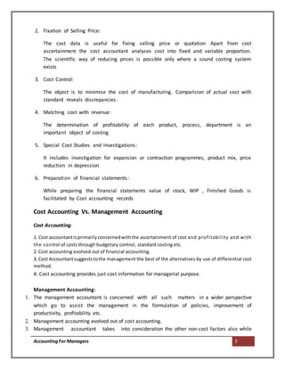 AccountingFor Managers 5
2. Fixation of Selling Price:
The cost data is useful for fixing selling price or quotation Apart from cost
ascertainment the cost accountant analyses cost into fixed and variable proportion.
The scientific way of reducing prices is possible only where a sound costing system
exists
3. Cost Control:
The object is to minimise the cost of manufacturing. Comparision of actual cost with
standard reveals discrepancies.
4. Matching cost with revenue:
The determination of profitability of each product, process, department is an
important object of costing
5. Special Cost Studies and Investigations:
It includes investigation for expansion or contraction programmes, product mix, price
reduction in depression
6. Preparation of financial statements:
While preparing the financial statements value of stock, WIP , Finished Goods is
facilitated by Cost accounting records
Cost Accounting Vs. Management Accounting
Cost Accounting:
1. Cost accountantisprimarilyconcernedwiththe ascertainment of cost and profitability and with
the control of costs through budgetary control, standard costing etc.
2. Cost accounting evolved out of financial accounting.
3. Cost Accountantsuggeststothe management the best of the alternatives by use of differential cost
method.
4. Cost accounting provides just cost information for managerial purpose.
Management Accounting:
1. The management accountant is concerned with all such matters in a wider perspective
which go to assist the management in the formulation of policies, improvement of
productivity, profitability etc.
2. Management accounting evolved out of cost accounting.
3. Management accountant takes into consideration the other non-cost factors also while
 