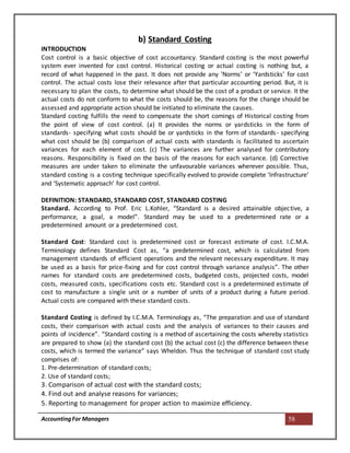 AccountingFor Managers 58
b) Standard Costing
INTRODUCTION
Cost control is a basic objective of cost accountancy. Standard costing is the most powerful
system ever invented for cost control. Historical costing or actual costing is nothing but, a
record of what happened in the past. It does not provide any ‘Norms’ or ‘Yardsticks’ for cost
control. The actual costs lose their relevance after that particular accounting period. But, it is
necessary to plan the costs, to determine what should be the cost of a product or service. It the
actual costs do not conform to what the costs should be, the reasons for the change should be
assessed and appropriate action should be initiated to eliminate the causes.
Standard costing fulfills the need to compensate the short comings of Historical costing from
the point of view of cost control. (a) It provides the norms or yardsticks in the form of
standards- specifying what costs should be or yardsticks in the form of standards- specifying
what cost should be (b) comparison of actual costs with standards is facilitated to ascertain
variances for each element of cost. (c) The variances are further analysed for contributory
reasons. Responsibility is fixed on the basis of the reasons for each variance. (d) Corrective
measures are under taken to eliminate the unfavourable variances wherever possible. Thus,
standard costing is a costing technique specifically evolved to provide complete ‘Infrastructure’
and ‘Systematic approach’ for cost control.
DEFINITION: STANDARD, STANDARD COST, STANDARD COSTING
Standard. According to Prof. Eric L.Kohler, “Standard is a desired attainable objective, a
performance, a goal, a model”. Standard may be used to a predetermined rate or a
predetermined amount or a predetermined cost.
Standard Cost: Standard cost is predetermined cost or forecast estimate of cost. I.C.M.A.
Terminology defines Standard Cost as, “a predetermined cost, which is calculated from
management standards of efficient operations and the relevant necessary expenditure. It may
be used as a basis for price-fixing and for cost control through variance analysis”. The other
names for standard costs are predetermined costs, budgeted costs, projected costs, model
costs, measured costs, specifications costs etc. Standard cost is a predetermined estimate of
cost to manufacture a single unit or a number of units of a product during a future period.
Actual costs are compared with these standard costs.
Standard Costing is defined by I.C.M.A. Terminology as, “The preparation and use of standard
costs, their comparison with actual costs and the analysis of variances to their causes and
points of incidence”. “Standard costing is a method of ascertaining the costs whereby statistics
are prepared to show (a) the standard cost (b) the actual cost (c) the difference between these
costs, which is termed the variance” says Wheldon. Thus the technique of standard cost study
comprises of:
1. Pre-determination of standard costs;
2. Use of standard costs;
3. Comparison of actual cost with the standard costs;
4. Find out and analyse reasons for variances;
5. Reporting to management for proper action to maximize efficiency.
 