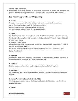AccountingFor Managers 6
deciding upon alternatives.
4. Management accounting provides all accounting information. It utilises the principles and
practice of cost accounting and financial accounting in the best interests of the business.
Basic Terminologies inFinancial Accounting :
1. Goods :
These are the commodities/articles or things, with which a trader deals his business.
e.g. All stationery items are goods for stationery merchant.
All readymade garments are goods for M/s. Hira Dresses
T.V., Washing machines are goods for Kulkarni Electronics.
2. Capital :
It is the timely investment made by the trader to start, to operate and to expand the business.
The Capital in Company form of Organisation is the Share Capital . There are 2 types of Capital :
1. Equity share Capital
2. Preference share Capital
Preference share capital has preferential right in case of Dividend and Repayment of Capital at
the time of Liquidation of the Co.
The Rate of dividend on Preference share Capital is Fixed , the same is not true in case of
Equity share Capital
3. Drawings:
Drawings are withdrawals of a trader from business for personal use or domestic use. Goods or
cash or both can be withdrawn by a trader for personal use.
4. Creditor :
Creditor is a person, from whom goods are purchased on credit. He is supplier..
5. Bad Debts :
It is the amount, which is not recoverable from debtor or customer. Bad debts is a loss to the
business.
6. Reserve For Bad And Doubtful Debts : [R.D.D] :
It is the provision made to recover the loss of Bad Debts in the future/next year. R.D.D. is a
provision for future.
7. Assets :
 