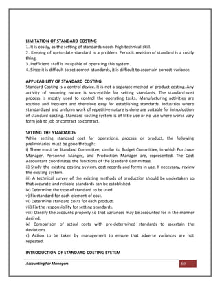 AccountingFor Managers 60
LIMITATION OF STANDARD COSTING
1. It is costly, as the setting of standards needs high technical skill.
2. Keeping of up-to-date standard is a problem. Periodic revision of standard is a costly
thing.
3. Inefficient staff is incapable of operating this system.
4. Since it is difficult to set correct standards, it is difficult to ascertain correct variance.
APPLICABILITY OF STANDARD COSTING
Standard Costing is a control device. It is not a separate method of product costing. Any
activity of recurring nature is susceptible for setting standards. The standard-cost
process is mostly used to control the operating tasks. Manufacturing activities are
routine and frequent and therefore easy for establishing standards. Industries where
standardized and uniform work of repetitive nature is done are suitable for introduction
of standard costing. Standard costing system is of little use or no use where works vary
form job to job or contract to contract.
SETTING THE STANDARDS
While setting standard cost for operations, process or product, the following
preliminaries must be gone through:
i) There must be Standard Committee, similar to Budget Committee, in which Purchase
Manager, Personnel Manger, and Production Manager are, represented. The Cost
Accountant coordinates the functions of the Standard Committee.
ii) Study the existing costing system, cost records and forms in use. If necessary, review
the existing system.
iii) A technical survey of the existing methods of production should be undertaken so
that accurate and reliable standards can be established.
iv) Determine the type of standard to be used.
v) Fix standard for each element of cost.
vi) Determine standard costs for each product.
vii) Fix the responsibility for setting standards.
viii) Classify the accounts properly so that variances may be accounted for in the manner
desired.
ix) Comparison of actual costs with pre-determined standards to ascertain the
deviations.
x) Action to be taken by management to ensure that adverse variances are not
repeated.
INTRODUCTION OF STANDARD COSTING SYSTEM
 