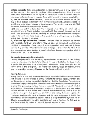 AccountingFor Managers 62
(a) Ideal standards: These standards reflect the best performance in every aspect. They
are like 100 marks in a paper for students taking up examinations. What is possible
under ideal circumstances in all aspects is reflected in theses standards. They are
impractical and unattainable in practice. There utility for control purpose is negligible.
(b) Past performance based standards: The actual performance attained in the past
may be taken as basis and the same may be retained as standard. Such standards do not
provide any incentive or challenge to the employees. They are too easy to attain. Their
value from cost control point of view is minimal.
(c) Normal standard: It is defined as “the average standard which, it is anticipated can
be attained over a future period of time, preferably long enough to cover one trade
cycle”. They are average standard reflecting the average performance over a complete
trade cycle which may take three to five years. For a specific period, say a budget
period, their relevance is negligible.
(d) Attainable high performance standards: They are based on what can be achieved
with reasonable hard work and efforts. They are based on the current conditions and
capability of the workers. These standards are considered to be of great practical value
because they provide sufficient incentive and challenge to the workers to attain them.
Any variances from such standard are really significant because the standard which is
attainable with effort is not attained.
Determining the expected level of activity
Capacity of operation or level of activity expected over a future period is vital in fixing
current or short-term standards. When the activity level is decided on the basis of sales
or production, whichever is the limiting factor, all standard can be developed with the
activity level as the focal point. The purchase of material, usage of material, labour
hours to be worked, etc. are solely governed by the planned level of activity.
Setting standards
Setting standards may also be called developing standards or establishment of standard
cost because as a consequence of setting standards for various aspects, standard cost
can be computed. Setting standards is like laying a building foundation. The success of
standard costing system depends on the care with which the standards are developed. It
is preferable, particularly in large firms, to establish ‘Standard committee’ which is
responsible for determining standards in all aspects of the business and also making
suitable revisions in due course. The standards committee usually consists of all the
functional managers like purchase, production and sales, technical experts like
Production Engineer, the General Manager and the Cost Accountant. It is the Cost
Accountant’s role which is crucial because he has to assign the monetary values for the
different standards set by the other experts in each area or function. The following is a
brief discussion on the setting of standards for each element of cost:
 