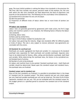 AccountingFor Managers 64
gang. The most ticklish problem in setting the labour time standards is the provision for
idle time. Idle time includes rest pauses, personal needs of the workers, etc. the care
with which the idle time standards are fixed determines the level of arguments and
quarrels on the production lines. The following are the usual labour time standards etc.
(a) Standard time to be taken for one unit of output.
(b) Idle time permitted
(c) Proportion of different kinds of labour where two or more kinds of workers are
involved.
(B) Labour rate standards:
Labour rates are generally governed by agreements with trade unions, the firm’s wage
policy and incentive systems in use. However, the following factors influence the labour
rate standards:
(i) Existing, labour rates;
(ii) Rates paid by similar firms;
(iii) Type or kind of labour needed for production and
(iv) Labour laws governing the industry. Wage rate standards differ for different grades
or kinds of labour. The rate is also subject to revision whenever new agreements are
concluded with the unions.
(3) Standards for overhead cost
Overheads are usually segregated into fixed and variable. It is necessary to fix standard
overhead rates separately for fixed overheads and variable overheads. Separate rates
have to be determined for factory, office, selling and distribution overheads- both fixed
and variable. While determining the overhead rates, the factors to be considered are:
(a) Standard level of activity;
(b) Number of units to be produced
(c) Labour and machine hours to be worked. Standard overhead costs – both fixed and
variable should be determined. Based upon the standard output and standard hours,
the overhead rates are finalized.
Standard output and its standard cost
Once all the cost standards are finalized, it is possible to consolidate them in the shape
of ‘standard cost for standard output’. The direct material cost per unit, direct wages
per unit, fixed and variable overheads per unit can be listed out. The total of all of these
represents standard cost per unit. This can be multiplied with the standard output for
the budget period or a specified period to ascertain the standard cost of the standard
output.
 