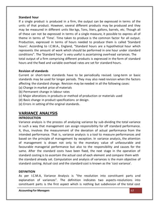AccountingFor Managers 65
Standard hour
If a single product is produced in a firm, the output can be expressed in terms of the
units of that product. However, several different products may be produced and they
may be measured in different units like kgs, Tons, liters, gallons, barrels, etc. Though all
of these can not be expressed in terms of a single measure, it possible to express all of
theme in terms of ‘Time’. Time taken to produce is the common factor for all output.
Production, expressed in terms of hours needed to produce them is called ‘Standard
hours’. According to I.C.M.A., England, “Standard hours are a hypothetical hour which
represents the amount of work which should be performed in one hour under standard
conditions”. The ‘Standard hour’ is very useful is ascertaining overhead variances. The
total output of a firm comprising different products is expressed in the form of standard
hours and the fixed and variable overhead rates are set for standard hours.
Revision of standards
Current or short-term standards have to be periodically revised. Long-term or basic
standards may be used for longer periods. They may also need revision when the factors
affecting the standard change. Revision may be needed in all the following cases:
(a) Change in market price of materials
(b) Permanent change in labour rates
(c) Major alterations in products or method of production or materials used
(d) Basic change in product specifications or design.
(e) Errors in setting of the original standards.
VARIANCE ANALYSIS
INTRODUCTION
Variance analysis is the process of analysing variance by sub-dividing the total variance
in such a way that management can assign responsibility for off standard performance.
It, thus, involves the measurement of the deviation of actual performance from the
intended performance. That is, variance analysis is a tool to measure performances and
based on the principle of management by exception. In variance analysis, the attention
of management is drawn not only to the monetary value of unfavourable and
favourable managerial performance but also to the responsibility and causes for the
same. After the standard costs have been fixed, the next stage in the operation of
standard costing is to ascertain the actual cost of each element and compare them with
the standard already set. Computation and analysis of variances is the main objective of
standard costing. Actual cost and the standard cost is known as the ‘cost variance’.
DEFINITION
As per I.C.M.A, Variance Analysis is “the resolution into constituent parts and
explanation of variances”. The definition indicates two aspects-resolutions into
constituent parts is the first aspect which is nothing but subdivision of the total cost
 