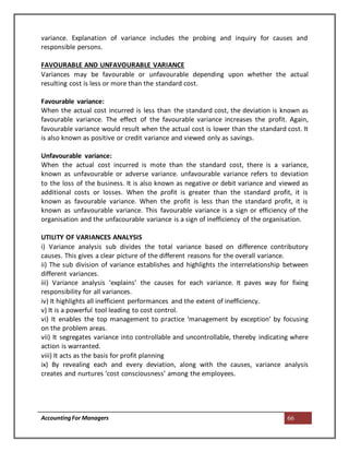 AccountingFor Managers 66
variance. Explanation of variance includes the probing and inquiry for causes and
responsible persons.
FAVOURABLE AND UNFAVOURABLE VARIANCE
Variances may be favourable or unfavourable depending upon whether the actual
resulting cost is less or more than the standard cost.
Favourable variance:
When the actual cost incurred is less than the standard cost, the deviation is known as
favourable variance. The effect of the favourable variance increases the profit. Again,
favourable variance would result when the actual cost is lower than the standard cost. It
is also known as positive or credit variance and viewed only as savings.
Unfavourable variance:
When the actual cost incurred is mote than the standard cost, there is a variance,
known as unfavourable or adverse variance. unfavourable variance refers to deviation
to the loss of the business. It is also known as negative or debit variance and viewed as
additional costs or losses. When the profit is greater than the standard profit, it is
known as favourable variance. When the profit is less than the standard profit, it is
known as unfavourable variance. This favourable variance is a sign or efficiency of the
organisation and the unfacourable variance is a sign of inefficiency of the organisation.
UTILITY OF VARIANCES ANALYSIS
i) Variance analysis sub divides the total variance based on difference contributory
causes. This gives a clear picture of the different reasons for the overall variance.
ii) The sub division of variance establishes and highlights the interrelationship between
different variances.
iii) Variance analysis ‘explains’ the causes for each variance. It paves way for fixing
responsibility for all variances.
iv) It highlights all inefficient performances and the extent of inefficiency.
v) It is a powerful tool leading to cost control.
vi) It enables the top management to practice ‘management by exception’ by focusing
on the problem areas.
vii) It segregates variance into controllable and uncontrollable, thereby indicating where
action is warranted.
viii) It acts as the basis for profit planning
ix) By revealing each and every deviation, along with the causes, variance analysis
creates and nurtures ‘cost consciousness’ among the employees.
 