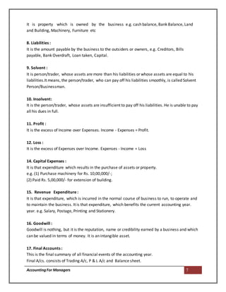 AccountingFor Managers 7
It is property which is owned by the business e.g. cash balance, Bank Balance, Land
and Building, Machinery, Furniture etc
8. Liabilities :
It is the amount payable by the business to the outsiders or owners, e.g. Creditors, Bills
payable, Bank Overdraft, Loan taken, Capital.
9. Solvent :
It is person/trader, whose assets are more than his liabilities or whose assets are equal to his
liabilities.It means, the person/trader, who can pay off his liabilities smoothly, is called Solvent
Person/Businessman.
10. Insolvent:
It is the person/trader, whose assets are insufficient to pay off his liabilities. He is unable to pay
all his dues in full.
11. Profit :
It is the excess of Income over Expenses. Income - Expenses = Profit.
12. Loss :
It is the excess of Expenses over Income. Expenses - Income = Loss
14. Capital Expenses :
It is that expenditure which results in the purchase of assets or property.
e.g. (1) Purchase machinery for Rs. 10,00,000/-;
(2) Paid Rs. 5,00,000/- for extension of building.
15. Revenue Expenditure :
It is that expenditure, which is incurred in the normal course of business to run, to operate and
to maintain the business. It is that expenditure, which benefits the current accounting year.
year. e.g. Salary, Postage, Printing and Stationery.
16. Goodwill :
Goodwill is nothing, but it is the reputation, name or credibility earned by a business and which
can be valued in terms of money. It is an intangible asset.
17. Final Accounts :
This is the final summary of all financial events of the accounting year.
Final A/cs. consists of Trading A/c, P & L A/c and Balance sheet.
 