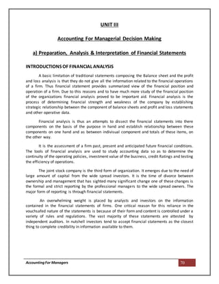 AccountingFor Managers 70
UNIT III
Accounting For Managerial Decision Making
a) Preparation, Analysis & Interpretation of Financial Statements
INTRODUCTIONS OF FINANCIAL ANALYSIS
A basic limitation of traditional statements composing the Balance sheet and the profit
and loss analysis is that they do not give all the information related to the financial operations
of a firm. Thus financial statement provides summarized view of the financial position and
operation of a firm. Due to this reasons and to have much more study of the financial position
of the organizations financial analysis proved to be important aid. Financial analysis is the
process of determining financial strength and weakness of the company by establishing
strategic relationship between the component of balance sheets and profit and loss statements
and other operative data.
Financial analysis is thus an attempts to dissect the financial statements into there
components on the basis of the purpose in hand and establish relationship between these
components on one hand and as between indivisual component and totals of these items, on
the other way.
It is the assessment of a firm past, present and anticipated future financial conditions.
The tools of financial analysis are used to study accounting data so as to determine the
continuity of the operating policies, investment value of the business, credit Ratings and testing
the efficiency of operations.
The joint stock company is the third form of organization. It emerges due to the need of
large amount of capital from the wide spread investors. It is the time of divorce between
ownership and management that has sighted many significant change one of these changes is
the formal and strict reporting by the professional managers to the wide spread owners. The
major form of reporting is through financial statements.
An overwhelming weight is placed by analysts and investors on the information
contained in the financial statements of firms. One critical reason for this reliance in the
vouchsafed nature of the statements is because of their form and content is controlled under a
variety of rules and regulations. The vast majority of these statements are attested by
independent auditors. In nutshell investors tend to accept financial statements as the closest
thing to complete credibility in information available to them.
 