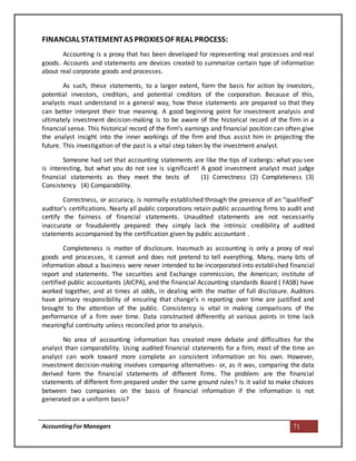AccountingFor Managers 71
FINANCIAL STATEMENTAS PROXIES OF REAL PROCESS:
Accounting is a proxy that has been developed for representing real processes and real
goods. Accounts and statements are devices created to summarize certain type of information
about real corporate goods and processes.
As such, these statements, to a larger extent, form the basis for action by investors,
potential investors, creditors, and potential creditors of the corporation. Because of this,
analysts must understand in a general way, how these statements are prepared so that they
can better interpret their true meaning. A good beginning point for investment analysis and
ultimately investment decision-making is to be aware of the historical record of the firm in a
financial sense. This historical record of the firm’s earnings and financial position can often give
the analyst insight into the inner workings of the firm and thus assist him in projecting the
future. This investigation of the past is a vital step taken by the investment analyst.
Someone had set that accounting statements are like the tips of icebergs: what you see
is interesting, but what you do not see is significant! A good investment analyst must judge
financial statements as they meet the tests of (1) Correctness (2) Completeness (3)
Consistency (4) Comparability.
Correctness, or accuracy, is normally established through the presence of an “qualified”
auditor’s certifications. Nearly all public corporations retain public accounting firms to audit and
certify the fairness of financial statements. Unaudited statements are not necessarily
inaccurate or fraudulently prepared: they simply lack the intrinsic credibility of audited
statements accompanied by the certification given by public accountant .
Completeness is matter of disclosure. Inasmuch as accounting is only a proxy of real
goods and processes, it cannot and does not pretend to tell everything. Many, many bits of
information about a business were never intended to be incorporated into established financial
report and statements. The securities and Exchange commission, the American; institute of
certified public accountants (AICPA), and the financial Accounting standards Board ( FASB) have
worked together, and at times at odds, in dealing with the matter of full disclosure. Auditors
have primary responsibility of ensuring that change’s n reporting over time are justified and
brought to the attention of the public. Consistency is vital in making comparisons of the
performance of a firm over time. Data constructed differently at various points in time lack
meaningful continuity unless reconciled prior to analysis.
No area of accounting information has created more debate and difficulties for the
analyst than comparability. Using audited financial statements for a firm, most of the time an
analyst can work toward more complete an consistent information on his own. However,
investment decision-making involves comparing alternatives- or, as it was, comparing the data
derived form the financial statements of different firms. The problem: are the financial
statements of different firm prepared under the same ground rules? Is it valid to make choices
between two companies on the basis of financial information if the information is not
generated on a uniform basis?
 