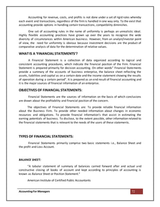 AccountingFor Managers 72
Accounting for revenue, costs, and profits is not done under a set of rigid rules whereby
each event and transactions, regardless of the firm is handled in one way only. To the exist that
accounting provide options in handling certain transactions, compatibility diminishes.
One set of accounting rules in the name of uniformity is perhaps an unrealistic ideal.
Highly flexible accounting practices have grown up over the years to recognize the wide
diversity of circumstances within American business. However, from an analyst/investor point
of view, the need for uniformity is obvious because investment decisions are the product of
comparative analysis of data for the determination of relative values.
WHATIS A ‘FINANCIAL STATEMENTS’?
A Financial Statement is a collection of data organized according to logical and
consistent accounting procedures, which indicate the financial position of the Firm. Financial
Statement is prepared primarily for decision accounting. On other words” Financial Statements
provide a summary of the accounts of business enterprise, the balance sheet reflecting the
assets, liabilities and capital as on a certain date and the income statement showing the results
of operation during a certain period”. It is prepared as an end result of financial accounting and
it is the major sources of financial information of an enterprise.
OBJECTIVES OF FINANCIAL STATEMENTS:
Financial Statements are the sources of information on the basis of which conclusions
are drawn about the profitability and financial position of the concern.
The objectives of Financial Statements are: To provide reliable financial information
about the Business Firm. To provide other needed information about changes in economic
resources and obligations. To provide financial information’s that assist in estimating the
earning potentials of business. To disclose, to the extent possible, other information related to
the financial statements that is relevant to the needs of the users of these statements.
TYPES OF FINANCIAL STATEMENTS:
Financial Statements primarily comprise two basic statements i.e., Balance Sheet and
the profit and Loss Account.
BALANCE SHEET:
“A tabular statement of summary of balances carried forward after and actual and
constructive closing of books of account and kept according to principles of accounting is
known as Balance Sheet or Position Statement.”
American Institute of Certified Public Accountants
 