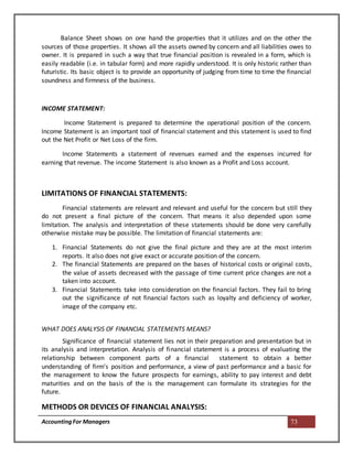 AccountingFor Managers 73
Balance Sheet shows on one hand the properties that it utilizes and on the other the
sources of those properties. It shows all the assets owned by concern and all liabilities owes to
owner. It is prepared in such a way that true financial position is revealed in a form, which is
easily readable (i.e. in tabular form) and more rapidly understood. It is only historic rather than
futuristic. Its basic object is to provide an opportunity of judging from time to time the financial
soundness and firmness of the business.
INCOME STATEMENT:
Income Statement is prepared to determine the operational position of the concern.
Income Statement is an important tool of financial statement and this statement is used to find
out the Net Profit or Net Loss of the firm.
Income Statements a statement of revenues earned and the expenses incurred for
earning that revenue. The income Statement is also known as a Profit and Loss account.
LIMITATIONS OF FINANCIAL STATEMENTS:
Financial statements are relevant and relevant and useful for the concern but still they
do not present a final picture of the concern. That means it also depended upon some
limitation. The analysis and interpretation of these statements should be done very carefully
otherwise mistake may be possible. The limitation of financial statements are:
1. Financial Statements do not give the final picture and they are at the most interim
reports. It also does not give exact or accurate position of the concern.
2. The financial Statements are prepared on the bases of historical costs or original costs,
the value of assets decreased with the passage of time current price changes are not a
taken into account.
3. Financial Statements take into consideration on the financial factors. They fail to bring
out the significance of not financial factors such as loyalty and deficiency of worker,
image of the company etc.
WHAT DOES ANALYSIS OF FINANCIAL STATEMENTS MEANS?
Significance of financial statement lies not in their preparation and presentation but in
its analysis and interpretation. Analysis of financial statement is a process of evaluating the
relationship between component parts of a financial statement to obtain a better
understanding of firm’s position and performance, a view of past performance and a basic for
the management to know the future prospects for earnings, ability to pay interest and debt
maturities and on the basis of the is the management can formulate its strategies for the
future.
METHODS OR DEVICES OF FINANCIAL ANALYSIS:
 