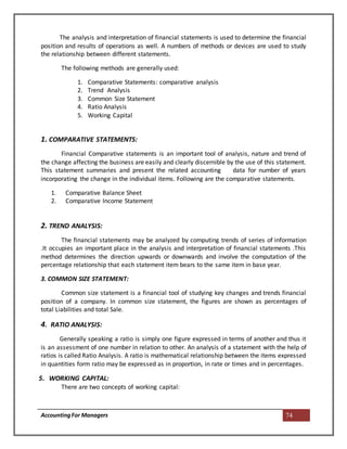 AccountingFor Managers 74
The analysis and interpretation of financial statements is used to determine the financial
position and results of operations as well. A numbers of methods or devices are used to study
the relationship between different statements.
The following methods are generally used:
1. Comparative Statements: comparative analysis
2. Trend Analysis
3. Common Size Statement
4. Ratio Analysis
5. Working Capital
1. COMPARATIVE STATEMENTS:
Financial Comparative statements is an important tool of analysis, nature and trend of
the change affecting the business are easily and clearly discernible by the use of this statement.
This statement summaries and present the related accounting data for number of years
incorporating the change in the individual items. Following are the comparative statements.
1. Comparative Balance Sheet
2. Comparative Income Statement
2. TREND ANALYSIS:
The financial statements may be analyzed by computing trends of series of information
.It occupies an important place in the analysis and interpretation of financial statements .This
method determines the direction upwards or downwards and involve the computation of the
percentage relationship that each statement item bears to the same item in base year.
3. COMMON SIZE STATEMENT:
Common size statement is a financial tool of studying key changes and trends financial
position of a company. In common size statement, the figures are shown as percentages of
total Liabilities and total Sale.
4. RATIO ANALYSIS:
Generally speaking a ratio is simply one figure expressed in terms of another and thus it
is an assessment of one number in relation to other. An analysis of a statement with the help of
ratios is called Ratio Analysis. A ratio is mathematical relationship between the items expressed
in quantities form ratio may be expressed as in proportion, in rate or times and in percentages.
5. WORKING CAPITAL:
There are two concepts of working capital:
 