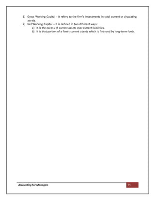 AccountingFor Managers 75
1) Gross Working Capital - It refers to the firm’s investments in total current or circulating
assets.
2) Net Working Capital – It is defined in two different ways:
a) It is the excess of current assets over current liabilities.
b) It is that portion of a firm’s current assets which is financed by long-term funds.
 