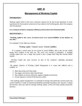 AccountingFor Managers 76
UNIT IV
Management of Working Capital
Introduction:-
Working capital refers to the cash a business requires for its day to day operations or more
specifically for financing the conversion of raw material into finished goods, which the company
sells for payment.
It is a measure of both a company’s efficiency and its short term financial health.
DEFINITION :-
“Working capital is the excess of current assets over current liabilities of any business at
any time.”
It is calculated by the following formula:-
Working capital = Current Assets - Current Liabilities
If a company’s current assets do not exceed its current liabilities, then it may run into trouble
paying back creditors in the short run. The worst case scenario is bankruptcy. A declining
working capital ratio over a longer time period is also a danger (Red Flag) that warrants further
analysis.
Working Capital also gives investors an idea of the company’s underlying operational
efficiency.
The primary objective of Working Capital Management is to ensure that sufficient cash is
available to:
 Meet day to day cash flow needs.
 Pay wages and salaries when they fall due.
 Pay creditors to ensure continued supplies of goods and services
 Ensure long term survival of the business entity.
Thus working capital management is an attempt to manage and control the current assets and
current liabilities in order to maximize profitability and proper liquidity in the business. To keep
the business alive you need to manage working capital, so the cash flows quickly around the
business.
 