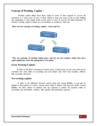 AccountingFor Managers 77
Concept of Working Capital :-
Working capital differs from fixed capital in terms of time required to recover the
investment in a given asset. In case of fixed capital or long term assets (such as land, building
and equipment), a firm usually needs several years or more to recover the initial investment. In
contrast, working capital is turned over or circulated at a relatively rapid rate.
There are two concepts of working capital: - Gross and Net
“The two concepts of working capital gross and net are not exclusive rather they have
equal significance from the management view point.”
Gross Working Capital:-
It refers to the firm’s investment in current assets. Current assets are the assets that can be
converted into cash within an accounting year and include cash, short term securities, debtors,
bills receivable and stock.
Net working capital:-
It refers to the difference between current assets and current liabilities. It can also be
defined as that portion of a firm’s current assets which is finance with long term funds. Current
liabilities are those claims of outsiders that are expected to mature for payment within an
accounting year and include creditors, bills payable and outstanding expenses.
 