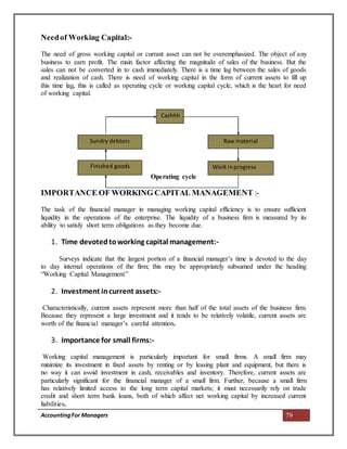 AccountingFor Managers 79
Needof Working Capital:-
The need of gross working capital or currant asset can not be overemphasized. The object of any
business to earn profit. The main factor affecting the magnitude of sales of the business. But the
sales can not be converted in to cash immediately. There is a time lag between the sales of goods
and realization of cash. There is need of working capital in the form of current assets to fill up
this time lag, this is called as operating cycle or working capital cycle, which is the heart for need
of working capital.
Operating cycle
IMPORTANCE OF WORKING CAPITAL MANAGEMENT :-
The task of the financial manager in managing working capital efficiency is to ensure sufficient
liquidity in the operations of the enterprise. The liquidity of a business firm is measured by its
ability to satisfy short term obligations as they become due.
1. Time devotedtoworking capital management:-
Surveys indicate that the largest portion of a financial manager’s time is devoted to the day
to day internal operations of the firm; this may be appropriately subsumed under the heading
“Working Capital Management”
2. Investment incurrent assets:-
Characteristically, current assets represent more than half of the total assets of the business firm.
Because they represent a large investment and it tends to be relatively volatile, current assets are
worth of the financial manager’s careful attention.
3. Importance for small firms:-
Working capital management is particularly important for small firms. A small firm may
minimize its investment in fixed assets by renting or by leasing plant and equipment, but there is
no way it can avoid investment in cash, receivables and inventory. Therefore, current assets are
particularly significant for the financial manager of a small firm. Further, because a small firm
has relatively limited access to the long term capital markets; it must necessarily rely on trade
credit and short term bank loans, both of which affect net working capital by increased current
liabilities.
Sundry debtors
Cashhh
Raw material
Finished goods Work inprogress
 