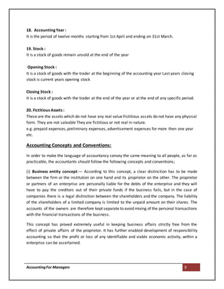 AccountingFor Managers 8
18. Accounting Year :
It is the period of twelve months starting from 1st April and ending on 31st March.
19. Stock :
It is a stock of goods remain unsold at the end of the year
Opening Stock :
It is a stock of goods with the trader at the beginning of the accounting year Last years closing
stock is current years opening stock
Closing Stock :
It is a stock of goods with the trader at the end of the year or at the end of any specific period.
20. Fictitious Assets :
These are the assets which do not have any real value Fictitious assets do not have any physical
form. They are not saleable They are fictitious or not real in nature.
e.g. prepaid expenses, preliminary expenses, advertisement expenses for more then one year
etc.
Accounting Concepts and Conventions:
In order to make the language of accountancy convey the same meaning to all people, as far as
practicable, the accountants should follow the following concepts and conventions;
(i) Business entity concept:— According to this concept, a clear distinction has to be made
between the firm or the institution on one hand and its proprietor on the other. The proprietor
or partners of an enterprise are personally liable for the debts of the enterprise and they will
have to pay the creditors out of their private funds if the business fails, but in the case of
companies there is a legal distinction between the shareholders and the company. The liability
of the shareholders of a limited company is limited to the unpaid amount on their shares. The
accounts of the owners are therefore kept separate to avoid mixing of the personal transactions
with the financial transactions of the business.
This concept has proved extremely useful in keeping business affairs strictly free from the
effect of private affairs of the proprietor. It has further enabled development of responsibility
accounting so that the profit or loss of any identifiable and viable economic activity, within a
enterprise can be ascertained.
 