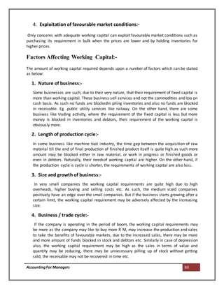 AccountingFor Managers 80
4. Exploitation of favourable market conditions:-
Only concerns with adequate working capital can exploit favourable market conditions such as
purchasing its requirement in bulk when the prices are lower and by holding inventories for
higher prices.
Factors Affecting Working Capital:-
The amount of working capital required depends upon a number of factors which can be stated
as below:
1. Nature of business:-
Some businesses are such, due to their very nature, that their requirement of fixed capital is
more than working capital. These business sell services and not the commodities and too on
cash basis. As such no funds are blockedin piling inventories and also no funds are blocked
in receivable. Eg .public utility services like railway. On the other hand, there are some
business like trading activity, where the requirement of the fixed capital is less but more
money is blocked in inventories and debtors, their requirement of the working capital is
obviously more.
2. Length of production cycle:-
In some business like machine tool industry, the time gap between the acquisition of raw
material till the end of final production of finished product itself is quite high.as such more
amount may be blocked either in raw material, or work in progress or finished goods or
even in debtors. Naturally, their needsof working capital are higher. On the other hand, if
the production cycle is cycle is shorter, the requirements of working capital are also less.
3. Size and growth of business:-
In very small companies the working capital requirements are quite high due to high
overheads, higher buying and selling costs etc. As such, the medium sized companies
positively have an edge over the small companies. But if the business starts growing after a
certain limit, the working capital requirement may be adversely affected by the increasing
size.
4. Business / trade cycle:-
If the company is operating in the period of boom, the working capital requirements may
be more as the company may like to buy more R M, may increase the production and sales
to take the benefits of favourable markets, due to the increased sales, there may be more
and more amount of funds blocked in stock and debtors etc. Similarly in case of depression
also, the working capital requirement may be high as the sales in terms of value and
quantity may be reducing, there may be unnecessary pilling up of stock without getting
sold, the receivable may not be recovered in time etc.
 
