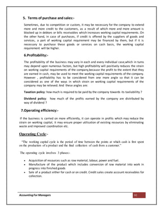 AccountingFor Managers 81
5. Terms of purchase and sales:-
Sometimes, due to competition or custom, it may be necessary for the company to extend
more and more credit to the customers, as a result of which more and more amount is
blocked up in debtors or bills receivables which increases working capital requirements. On
the other hand, in case of purchases, if credit is offered by the suppliers of goods and
services, a part of working capital requirement may be financed by them, but if it is
necessary to purchase these goods or services on cash basis, the working capital
requirement will be higher.
6.Profitability:-
The profitability of the business may vary in each and every individual case,which in turns
may depend upon numerous factors, but high profitability will positively reduces the strain
on working capital requirements of the company,because the profit to the extent that they
are earned in cash, may be used to meet the working capital requirements of the company.
However , profitability has to be considered from one more angle so that it can be
considered as one of the ways in which strain on working capital requirements of the
company may be relieved. And these angles are:
Taxation policy: how much is required to be paid by the company towards its taxliabililty ?
Dividend policy: how much of the profits earned by the company are distributed by
way of dividend ?
7.Operating efficiency:-
If the business is carried on more efficiently, it can operate in profits which may reduce the
strain on working capital, it may ensure proper utilisation of existing resources by eliminating
waste and improved coordination etc.
Operating Cycle:-
“The working capital cycle is the period of time between the points at which cash is first spent
on the production of a product and the final collection of cash from a customer.”
The operating cycle involves 3 phases:-
 Acquisition of resources such as raw material, labour, power and fuel.
 Manufacture of the product which includes conversion of raw material into work in
progress into finished goods
 Sale of a product either for cash or on credit. Credit sales create account receivables for
collection.
 