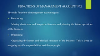FUNCTIONS OF MANAGEMENT ACCOUNTING
The main functions of management accounting are:
 Forecasting:
Making short- term and long-term forecasts and planning the future operations
of the business.
 Organizing:
Organizing the human and physical resources of the business. This is done by
assigning specific responsibilities to different people.
 