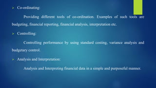  Co-ordinating:
Providing different tools of co-ordination. Examples of such tools are
budgeting, financial reporting, financial analysis, interpretation etc.
 Controlling:
Controlling performance by using standard costing, variance analysis and
budgetary control.
 Analysis and Interpretation:
Analysis and Interpreting financial data in a simple and purposeful manner.
 