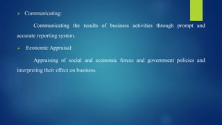  Communicating:
Communicating the results of business activities through prompt and
accurate reporting system.
 Economic Appraisal:
Appraising of social and economic forces and government policies and
interpreting their effect on business.
 