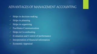 ADVANTAGES OF MANAGEMENT ACCOUNTING
 Helps in decision making
 Helps in planning
 Helps in organizing
 Facilitates Communication
 Helps in Co-ordinating
 Evaluation and Control of performance
 Interpretation of financial information
 Economic Appraisal
 