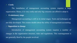  Costly
The installation of management accounting system requires a large
organization. Hence, it is very costly and only big concerns can afford to adopt it.
 Evolutionary stage
Management accounting is still in its initial stages. Tools end techniques are
not fully developed. This creates doubts about the utility of management accounting.
 Opposition to change
Introduction of management accounting system requires a number of
changes in the organization structure, rules and regulations. This rearrangement is
not generally liked by the people involved.
 
