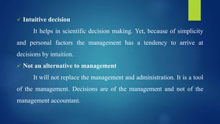  Intuitive decision
It helps in scientific decision making. Yet, because of simplicity
and personal factors the management has a tendency to arrive at
decisions by intuition.
 Not an alternative to management
It will not replace the management and administration. It is a tool
of the management. Decisions are of the management and not of the
management accountant.
 