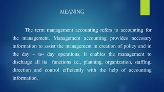 MEANING
The term management accounting refers to accounting for
the management. Management accounting provides necessary
information to assist the management in creation of policy and in
the day – to- day operations. It enables the management to
discharge all its functions i.e., planning, organization, staffing,
direction and control efficiently with the help of accounting
information.
 