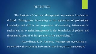 DEFINITION
The Institute of Cost and Management Accountants London has
defined, “Management Accounting as the application of professional
knowledge and skill in the preparation of accounting information in
such a way as to assist management in the formulation of policies and
the planning control of the operation of the undertakings.”
According to R. N. Anthony, “Management Accounting is
concerned with accounting information that is useful to management.”
 