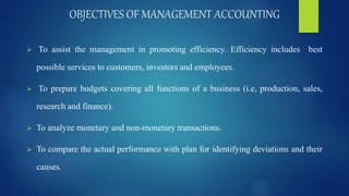 OBJECTIVES OF MANAGEMENT ACCOUNTING
 To assist the management in promoting efficiency. Efficiency includes best
possible services to customers, investors and employees.
 To prepare budgets covering all functions of a business (i.e, production, sales,
research and finance).
 To analyze monetary and non-monetary transactions.
 To compare the actual performance with plan for identifying deviations and their
causes.
 