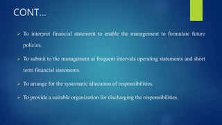 CONT…
 To interpret financial statement to enable the management to formulate future
policies.
 To submit to the management at frequent intervals operating statements and short
term financial statements.
 To arrange for the systematic allocation of responsibilities.
 To provide a suitable organization for discharging the responsibilities.
 