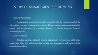 SCOPE OF MANAGEMENT ACCOUNTING
 Financial Accounting:
Management accounting is mainly concerned with the rearrangement of the
information provided by financial accounting. Hence, management cannot obtain full
control and coordination of operations without a properly designed financial
accounting system.
 Cost Accounting:
Standard costing, marginal costing, opportunity cost analysis, differential
costing and other cost techniques play a useful role in operation and control of the
business undertaking.
 