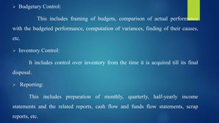  Budgetary Control:
This includes framing of budgets, comparison of actual performance
with the budgeted performance, computation of variances, finding of their causes,
etc.
 Inventory Control:
It includes control over inventory from the time it is acquired till its final
disposal.
 Reporting:
This includes preparation of monthly, quarterly, half-yearly income
statements and the related reports, cash flow and funds flow statements, scrap
reports, etc.
 