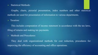 Statistical Methods:
Graphs, charts, pictorial presentation, index numbers and other statistical
methods are used for presentation of information to various departments.
 Taxation:
This includes computation of income statement in accordance with the tax laws,
filing of returns and making tax payments.
 Methods and Procedures:
They deal with organizational methods for cost reduction, procedures for
improving the efficiency of accounting and office operations.
 
