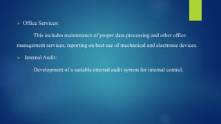  Office Services:
This includes maintenance of proper data processing and other office
management services, reporting on best use of mechanical and electronic devices.
 Internal Audit:
Development of a suitable internal audit system for internal control.
 