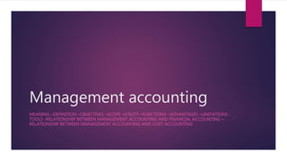 Management accounting
MEANING –DEFINITION –OBJECTIVES –SCOPE –UTILITY –FUNCTIONS –ADVANTAGES –LIMITATIONS -
TOOLS -RELATIONSHIP BETWEEN MANAGEMENT ACCOUNTING AND FINANCIAL ACCOUNTING –
RELATIONSHIP BETWEEN MANAGEMENT ACCOUNTING AND COST ACCOUNTING
 