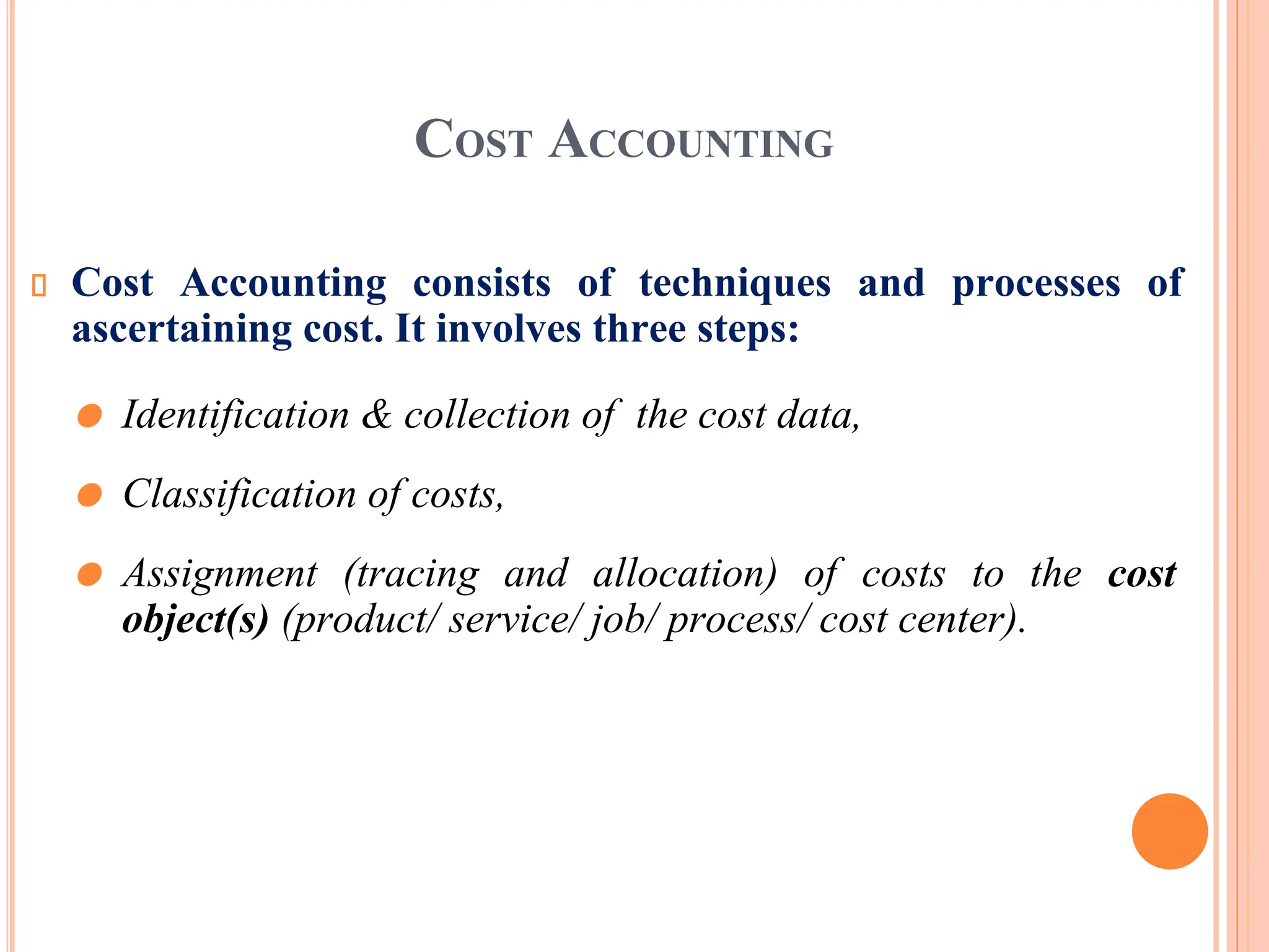COST ACCOUNTING
Cost Accounting consists of techniques and processes of
ascertaining cost. It involves three steps:
⚫ Identification & collection of the cost data,
⚫ Classification of costs,
⚫ Assignment (tracing and allocation) of costs to the cost
object(s) (product/ service/ job/ process/ cost center).
 