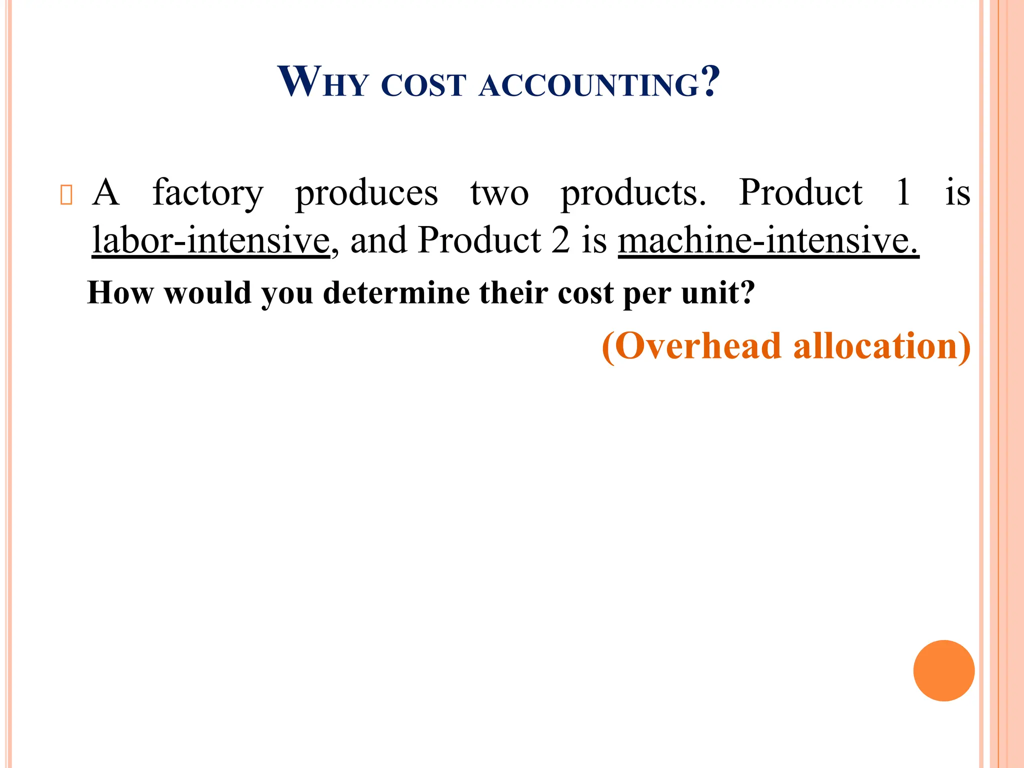 WHY COST ACCOUNTING?
A factory produces two products. Product 1 is
labor-intensive, and Product 2 is machine-intensive.
How would you determine their cost per unit?
(Overhead allocation)
 