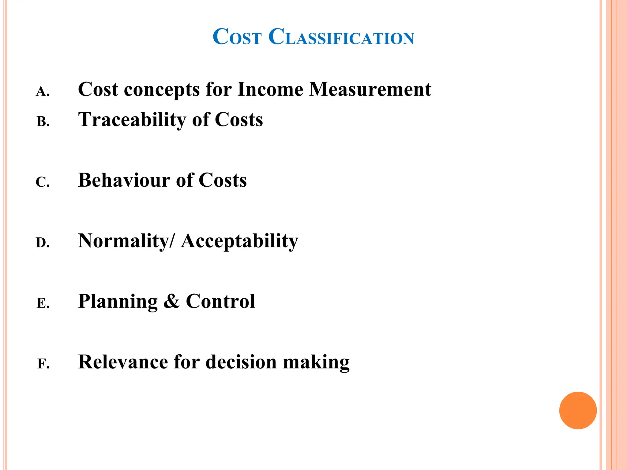 COST CLASSIFICATION
A. Cost concepts for Income Measurement
B. Traceability of Costs
C. Behaviour of Costs
D. Normality/ Acceptability
E. Planning & Control
F. Relevance for decision making
 